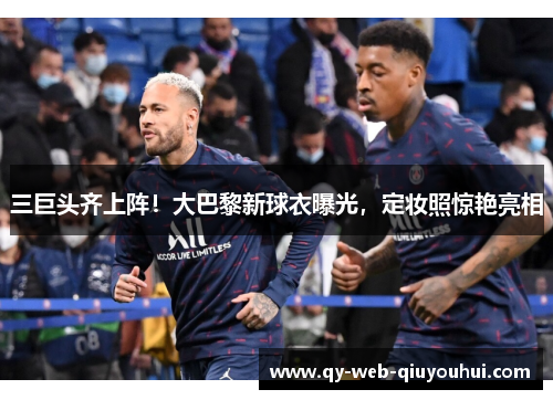 三巨头齐上阵!大巴黎新球衣曝光,定妆照惊艳亮相 三巨头齐上阵!大巴黎新球衣曝光,定妆照惊艳亮相