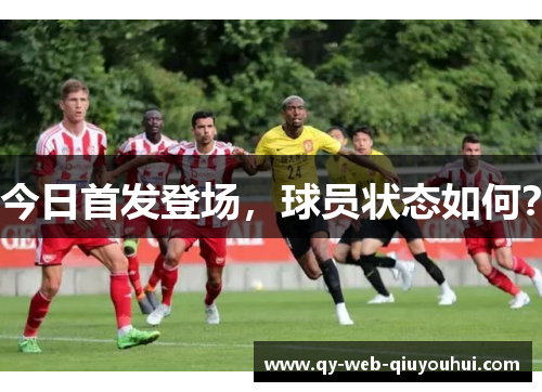 今日首发登场，球员状态如何？