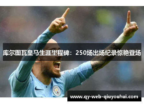 库尔图瓦皇马生涯里程碑:250场出场纪录惊艳登场